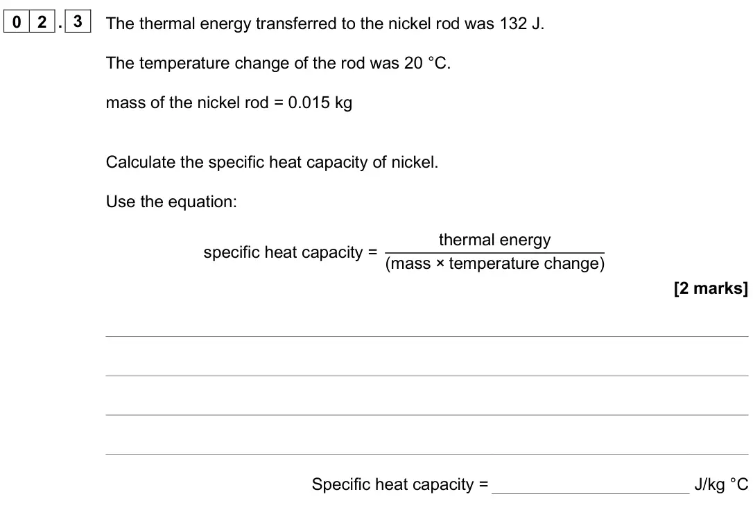 June 2025 Paper 1 Foundation, question 02.3: The thermal energy transferred to the nickel rod was 132 J. The temperature change of the rod was 20 °C. mass of the nickel rod = 0.015 kg Calculate the specifi