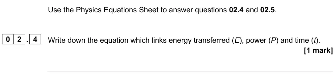 June 2025 Paper 1 Foundation, question 02.4: and 02.5. 0 2 . 4 Write down the equation which links energy transferred (E), power (P) and time (t). [1 mark]