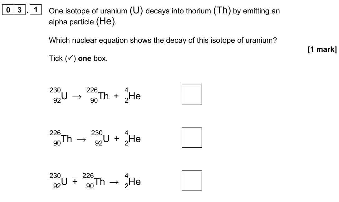 June 2025 Paper 1 Foundation, question 03.1: One isotope of uranium (U) decays into thorium (Th) by emitting an alpha particle (He). Which nuclear equation shows the decay of this isotope of uranium? [1 ma