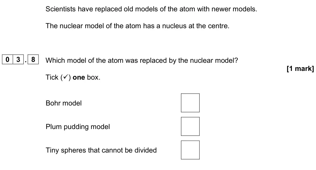 June 2025 Paper 1 Foundation, question 03.8: Which model of the atom was replaced by the nuclear model? [1 mark] Tick () one box. Bohr model Plum pudding model Tiny spheres that cannot be divided