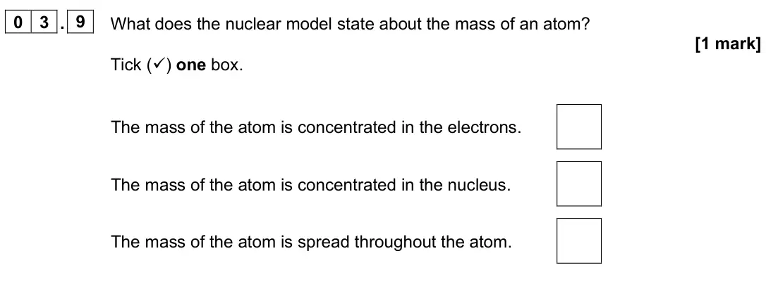 June 2025 Paper 1 Foundation, question 03.9: What does the nuclear model state about the mass of an atom? [1 mark] Tick () one box. The mass of the atom is concentrated in the electrons. The mass of the a