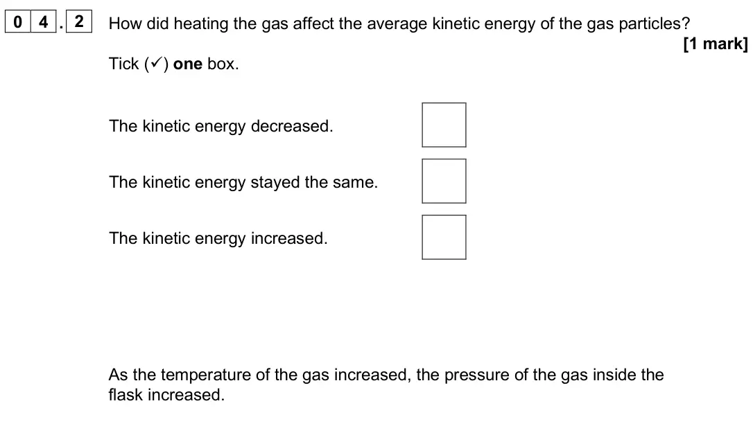 June 2025 Paper 1 Foundation, question 04.2: How did heating the gas affect the average kinetic energy of the gas particles? [1 mark] Tick () one box. The kinetic energy decreased. The kinetic energy stay