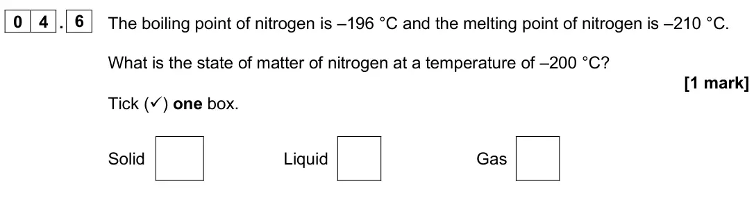 June 2025 Paper 1 Foundation, question 04.6: The boiling point of nitrogen is –196 °C and the melting point of nitrogen is –210 °C. What is the state of matter of nitrogen at a temperature of –200 °C? [1 m