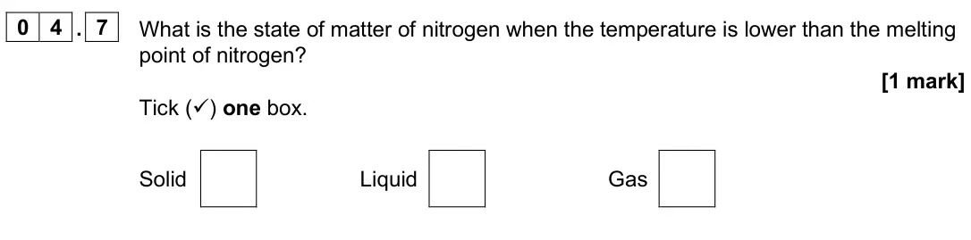 June 2025 Paper 1 Foundation, question 04.7: What is the state of matter of nitrogen when the temperature is lower than the melting point of nitrogen? [1 mark] Tick () one box. Solid Liquid Gas