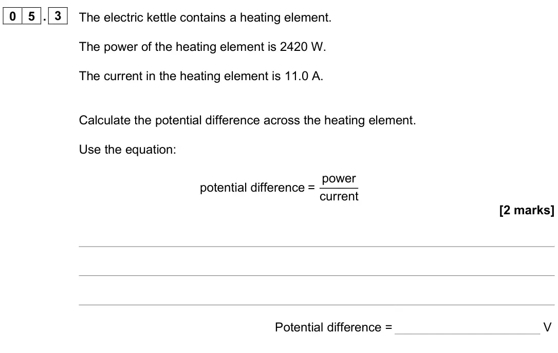 June 2025 Paper 1 Foundation, question 05.3: The electric kettle contains a heating element. The power of the heating element is 2420 W. The current in the heating element is 11.0 A. Calculate the potentia