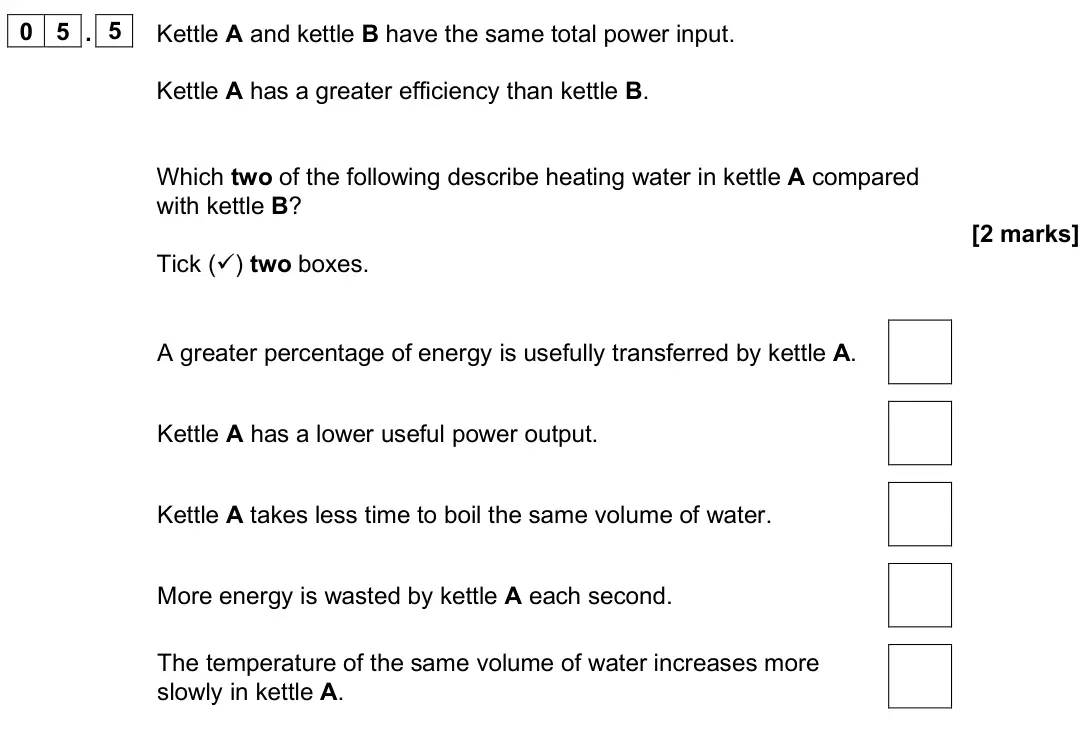June 2025 Paper 1 Foundation, question 05.5: Kettle A and kettle B have the same total power input. Kettle A has a greater efficiency than kettle B. Which two of the following describe heating water in ket