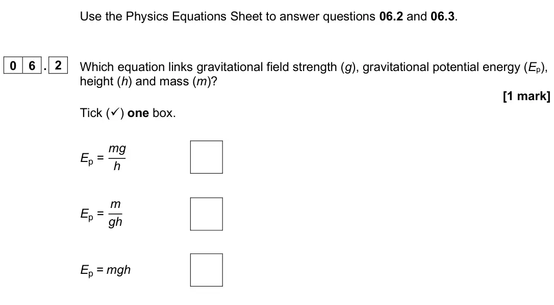 June 2025 Paper 1 Foundation, question 06.2: and 06.3. 0 6 . 2 Which equation links gravitational field strength (g), gravitational potential energy (Ep), height (h) and mass (m)? [1 mark] Tick () one box