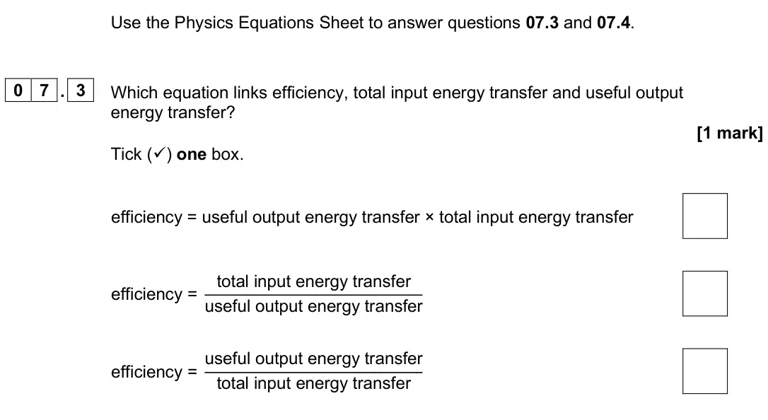 June 2025 Paper 1 Foundation, question 07.3: and 07.4. 0 7 . 3 Which equation links efficiency, total input energy transfer and useful output energy transfer? [1 mark] Tick () one box. efficiency = useful