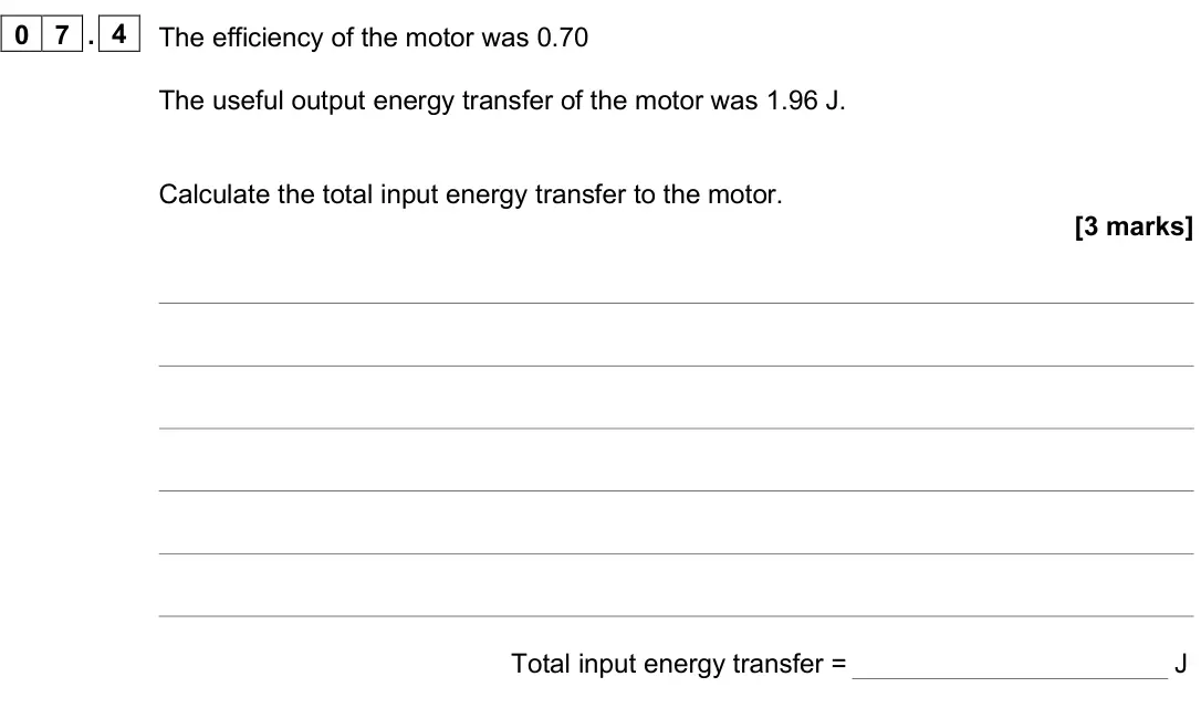 June 2025 Paper 1 Foundation, question 07.4: The efficiency of the motor was 0.70 The useful output energy transfer of the motor was 1.96 J. Calculate the total input energy transfer to the motor. [3 marks