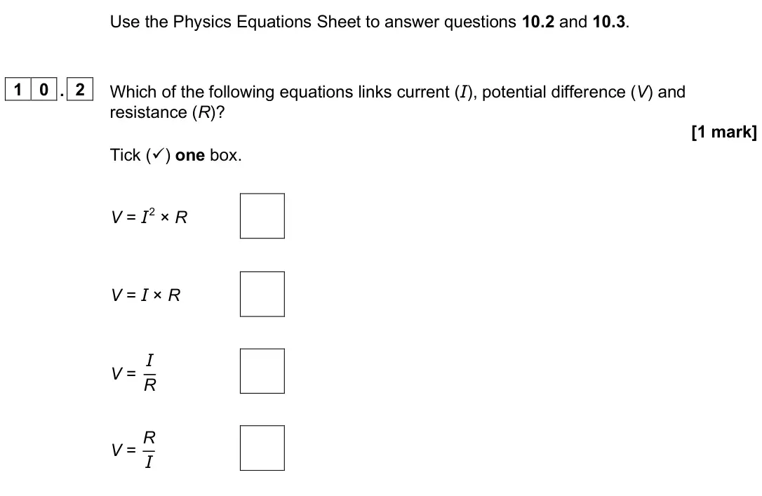 June 2025 Paper 1 Foundation, question 10.2: and 10.3. 1 0 . 2 Which of the following equations links current (I), potential difference (V) and resistance (R)? [1 mark] Tick () one box. V = I 2 × R V = I 