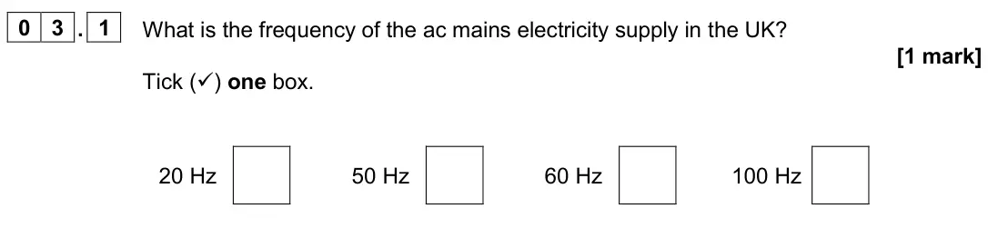 November 2020 Paper 1 Foundation, question 03.1: What is the frequency of the ac mains electricity supply in the UK? [1 mark] Tick () one box. 20 Hz 50 Hz 60 Hz 100 Hz