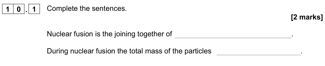 November 2021 Paper 1 Foundation, question 10.1: Complete the sentences. [2 marks] Nuclear fusion is the joining together of . During nuclear fusion the total mass of the particles .