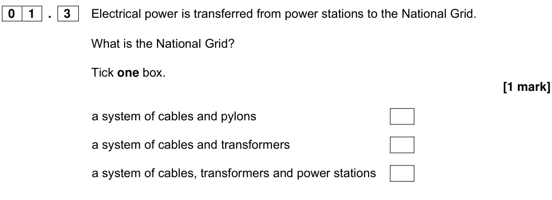 Specimen Paper 1 Foundation, question 01.3: Electrical power is transferred from power stations to the National Grid. What is the National Grid? Tick one box. [1 mark] a system of cables and pylons a syst