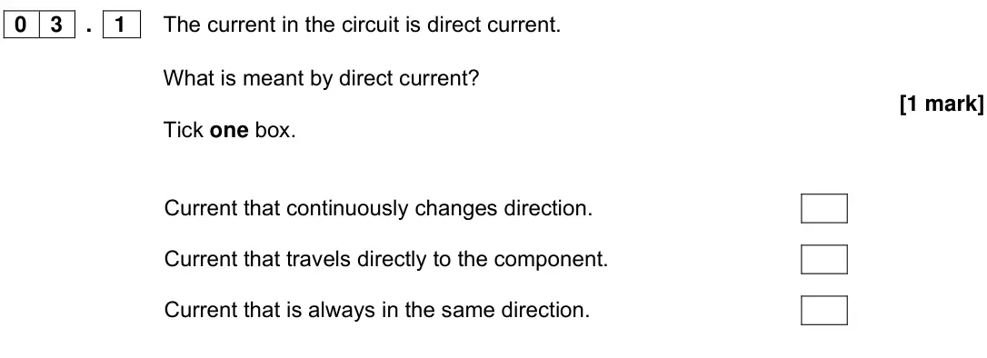 Specimen Paper 1 Foundation, question 03.1: The current in the circuit is direct current. What is meant by direct current? [1 mark] Tick one box. Current that continuously changes direction. Current that 