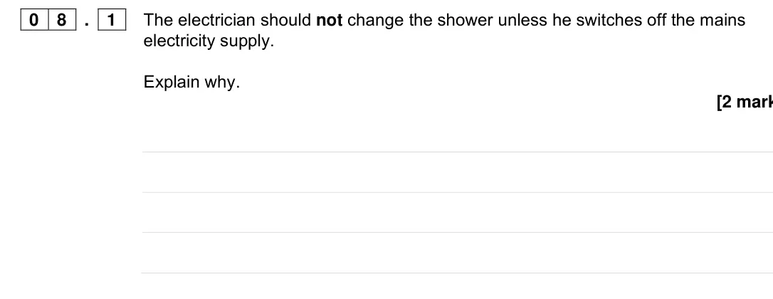 Specimen Paper 1 Foundation, question 08.1: The electrician should not change the shower unless he switches off the mains electricity supply. Explain why. [2 mark