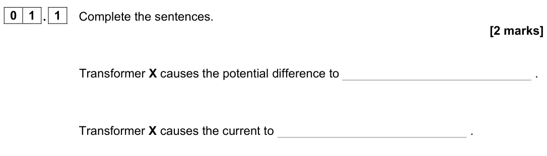 June 2023 Paper 1 Higher, question 01.1: Complete the sentences. [2 marks] Transformer X causes the potential difference to . Transformer X causes the current to .