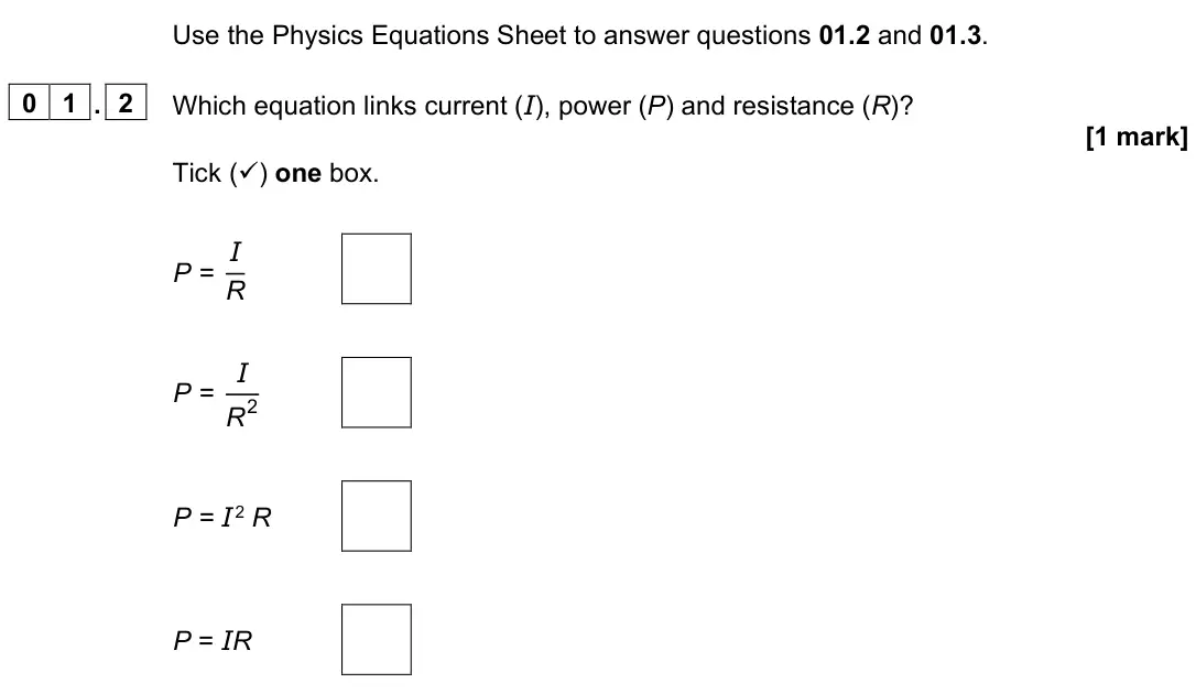 June 2023 Paper 1 Higher, question 01.2: and 01.3. 0 1 . 2 Which equation links current (I), power (P) and resistance (R)? [1 mark] Tick () one box. P = I R P = I R 2 P = I 2 R P = IR