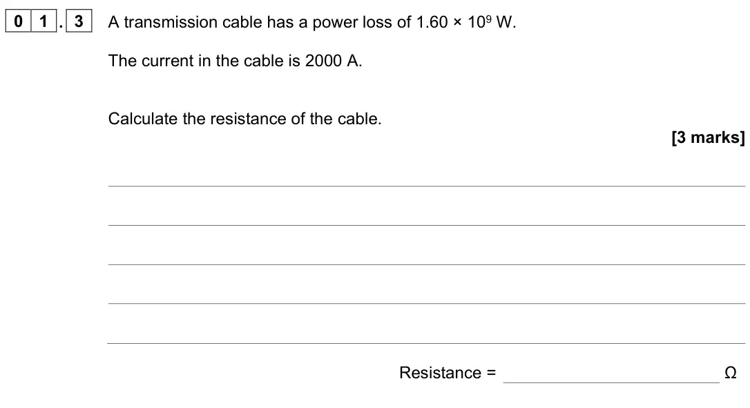 June 2023 Paper 1 Higher, question 01.3: A transmission cable has a power loss of 1.60 × 109 W. The current in the cable is 2000 A. Calculate the resistance of the cable. [3 marks] Resistance = Ω