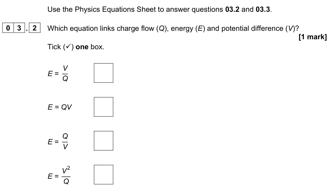 June 2023 Paper 1 Higher, question 03.2: and 03.3. 0 3 . 2 Which equation links charge flow (Q), energy (E) and potential difference (V)? [1 mark] Tick () one box. E = V Q E = QV E = Q V E = V 2 Q