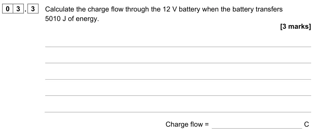 June 2023 Paper 1 Higher, question 03.3: Calculate the charge flow through the 12 V battery when the battery transfers 5010 J of energy. [3 marks] Charge flow = C