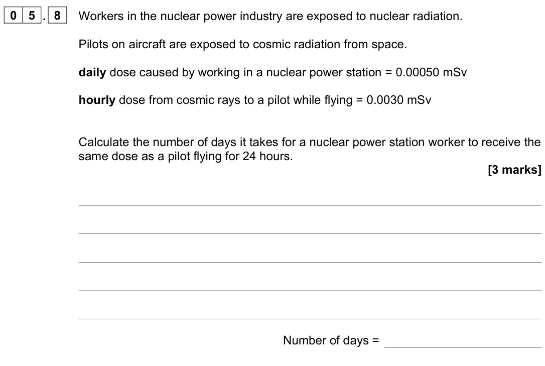 June 2023 Paper 1 Higher, question 05.8: Workers in the nuclear power industry are exposed to nuclear radiation. Pilots on aircraft are exposed to cosmic radiation from space. daily dose caused by work
