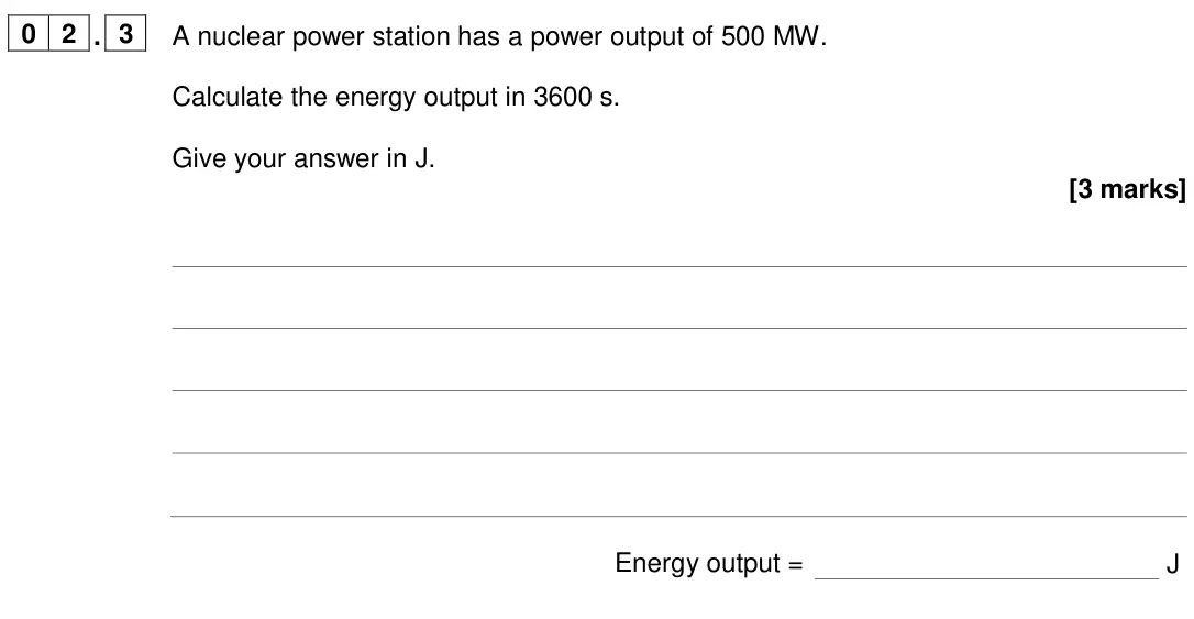 June 2024 Paper 1 Higher, question 02.3: A nuclear power station has a power output of 500 MW. Calculate the energy output in 3600 s. Give your answer in J. [3 marks] Energy output = J