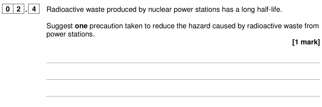 June 2024 Paper 1 Higher, question 02.4: Radioactive waste produced by nuclear power stations has a long half-life. Suggest one precaution taken to reduce the hazard caused by radioactive waste from po