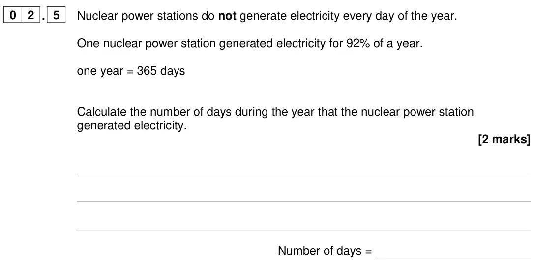 June 2024 Paper 1 Higher, question 02.5: Nuclear power stations do not generate electricity every day of the year. One nuclear power station generated electricity for 92% of a year. one year = 365 days
