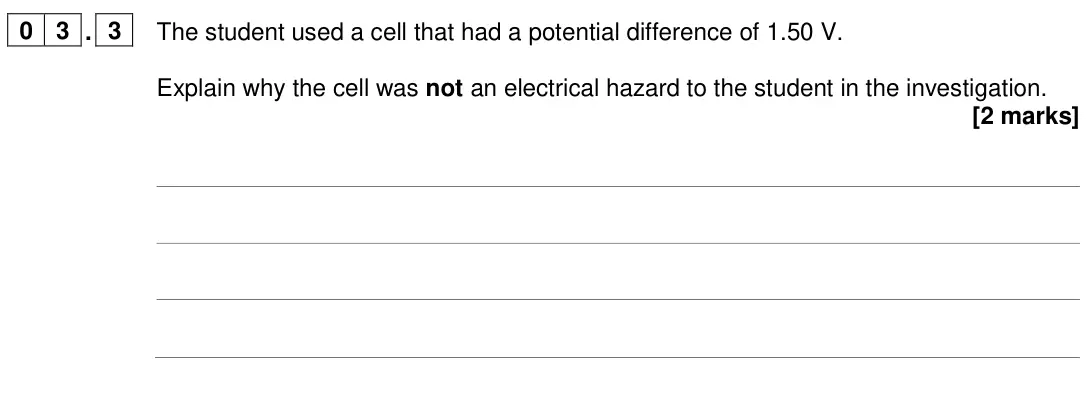 June 2024 Paper 1 Higher, question 03.3: The student used a cell that had a potential difference of 1.50 V. Explain why the cell was not an electrical hazard to the student in the investigation. [2 mar