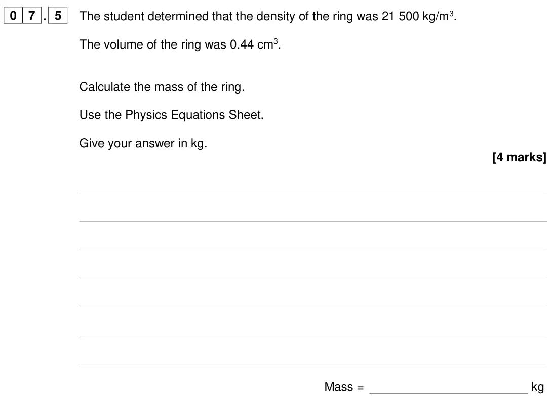 June 2024 Paper 1 Higher, question 07.5: The student determined that the density of the ring was 21 500 kg/m3. The volume of the ring was 0.44 cm3. Calculate the mass of the ring. Use the Physics Equat