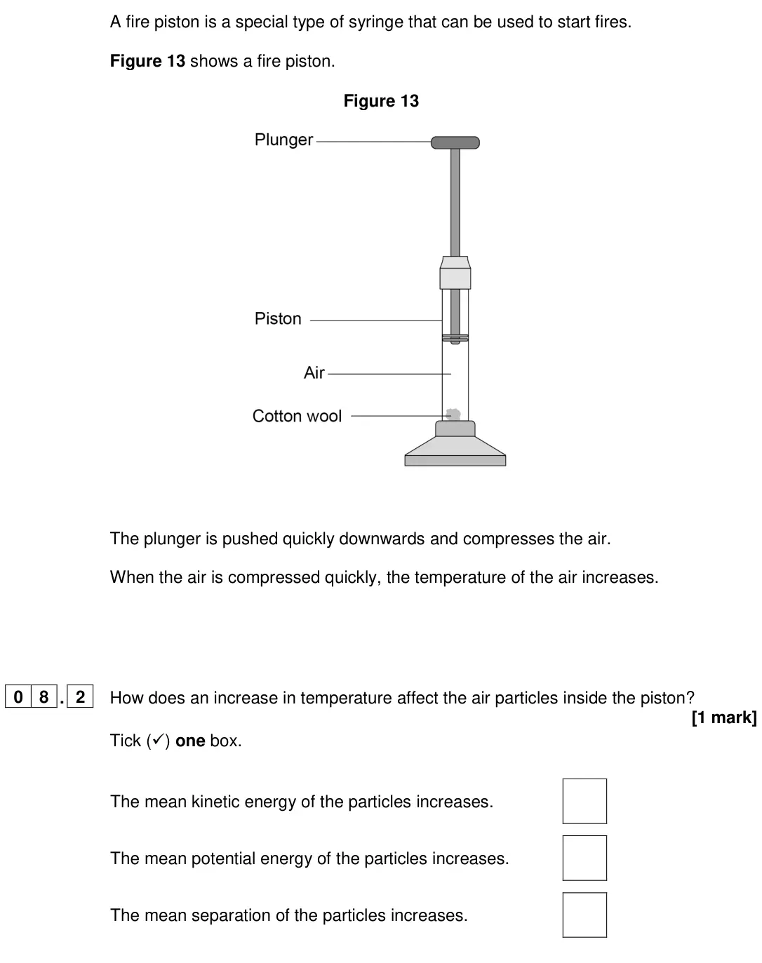June 2024 Paper 1 Higher, question 08.2: How does an increase in temperature affect the air particles inside the piston? [1 mark] Tick () one box. The mean kinetic energy of the particles increases. T