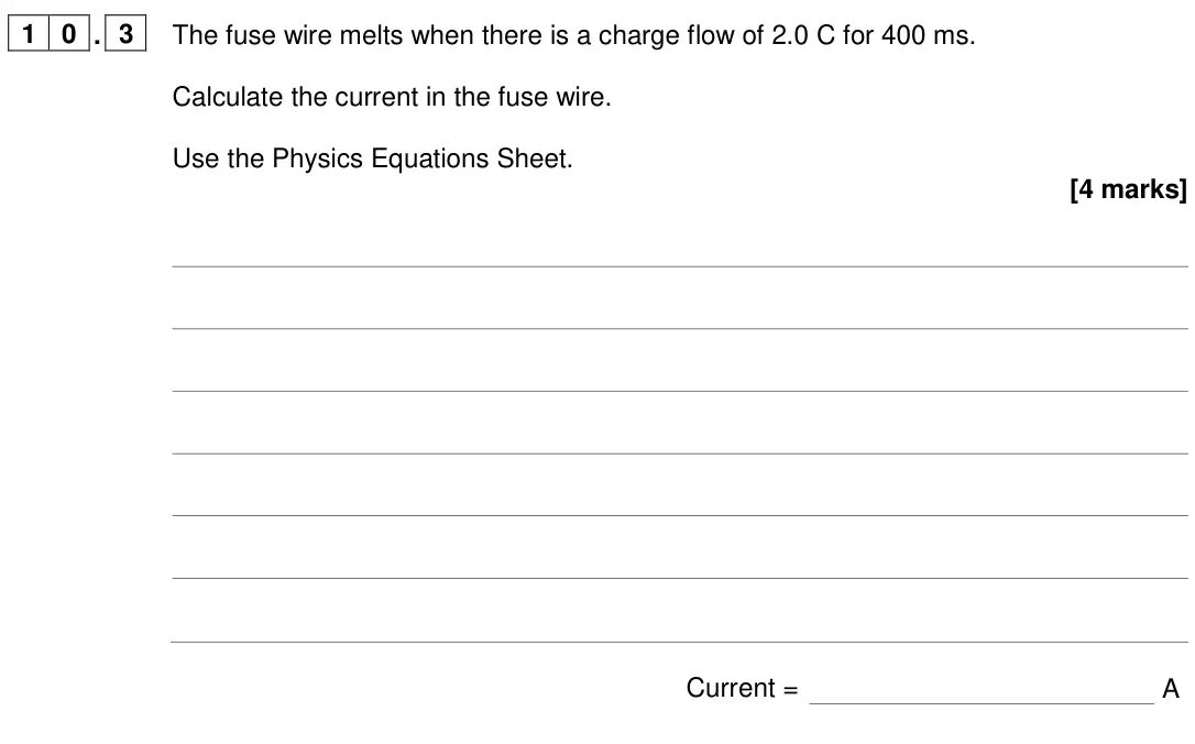 June 2024 Paper 1 Higher, question 10.3: The fuse wire melts when there is a charge flow of 2.0 C for 400 ms. Calculate the current in the fuse wire. Use the Physics Equations Sheet. [4 marks] Current 