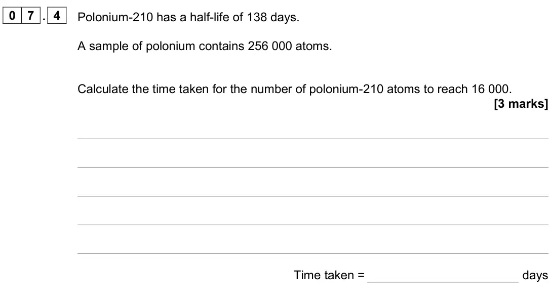 June 2025 Paper 1 Higher, question 07.4: Polonium-210 has a half-life of 138 days. A sample of polonium contains 256 000 atoms. Calculate the time taken for the number of polonium-210 atoms to reach 16
