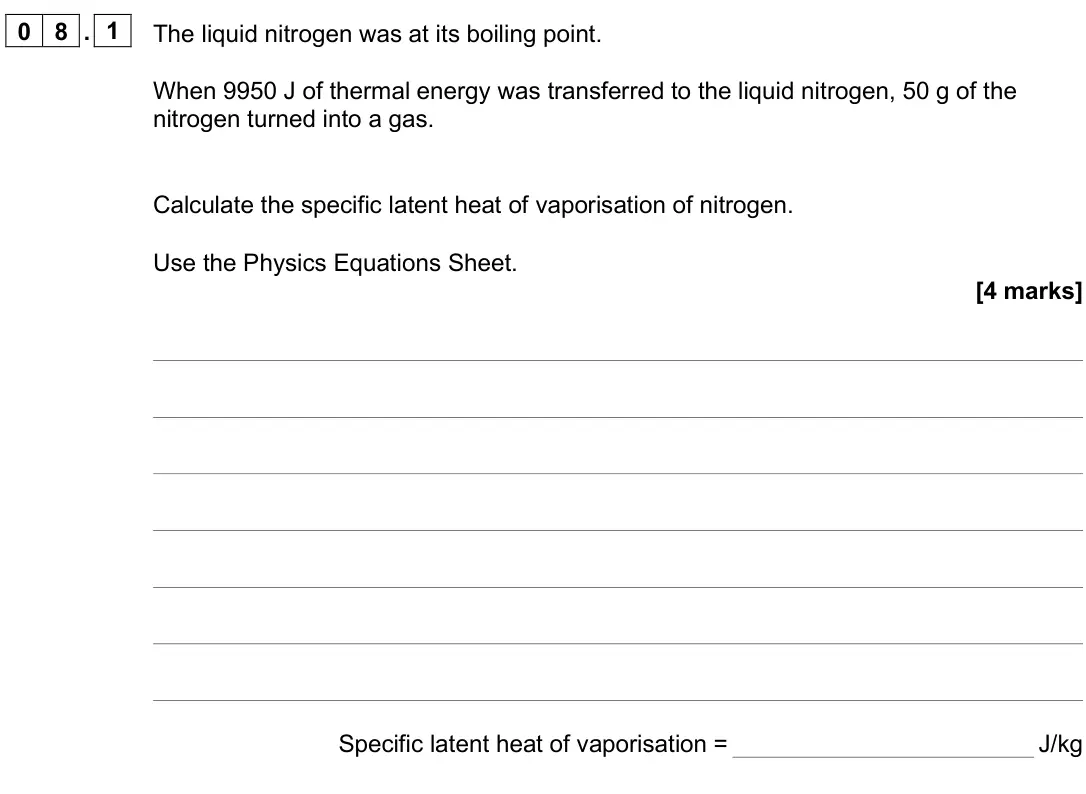 June 2025 Paper 1 Higher, question 08.1: The liquid nitrogen was at its boiling point. When 9950 J of thermal energy was transferred to the liquid nitrogen, 50 g of the nitrogen turned into a gas. Calc