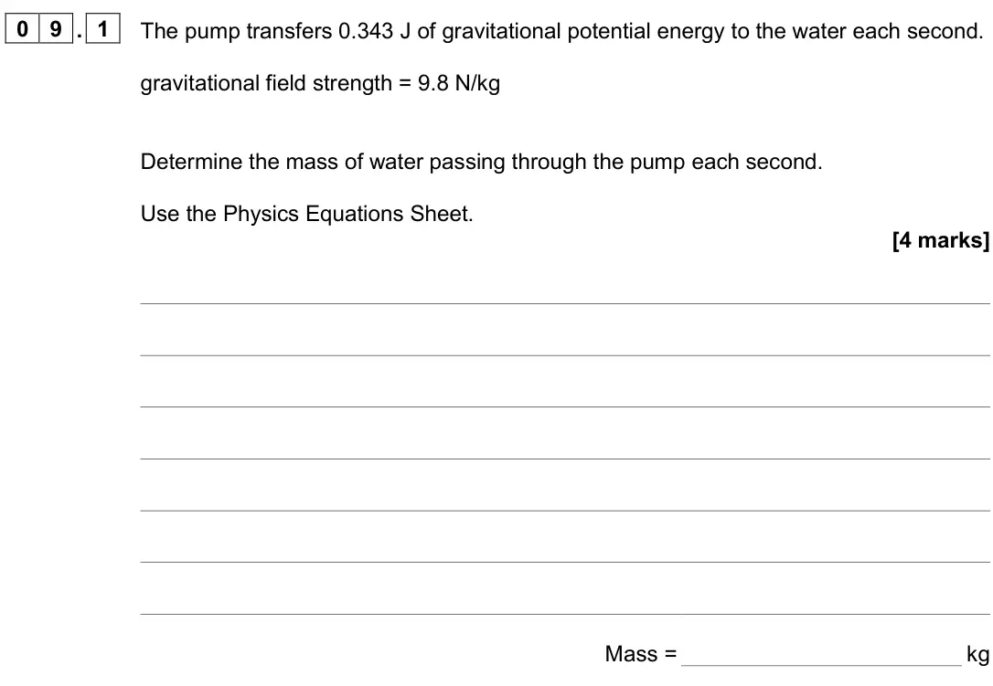 June 2025 Paper 1 Higher, question 09.1: The pump transfers 0.343 J of gravitational potential energy to the water each second. gravitational field strength = 9.8 N/kg Determine the mass of water passi