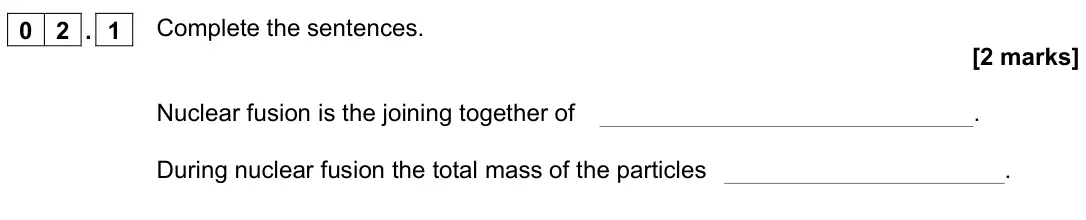November 2021 Paper 1 Higher, question 02.1: Complete the sentences. [2 marks] Nuclear fusion is the joining together of . During nuclear fusion the total mass of the particles .