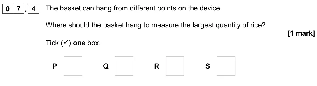 June 2019 Paper 2 Foundation, question 07.4: The basket can hang from different points on the device. Where should the basket hang to measure the largest quantity of rice? [1 mark] Tick () one box. P Q R 