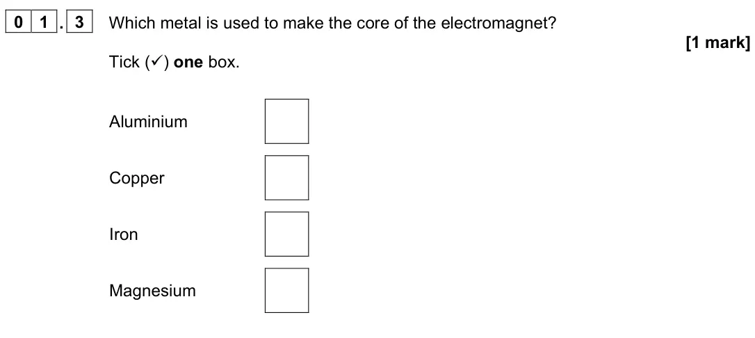 June 2022 Paper 2 Foundation, question 01.3: Which metal is used to make the core of the electromagnet? [1 mark] Tick () one box. Aluminium Copper Iron Magnesium
