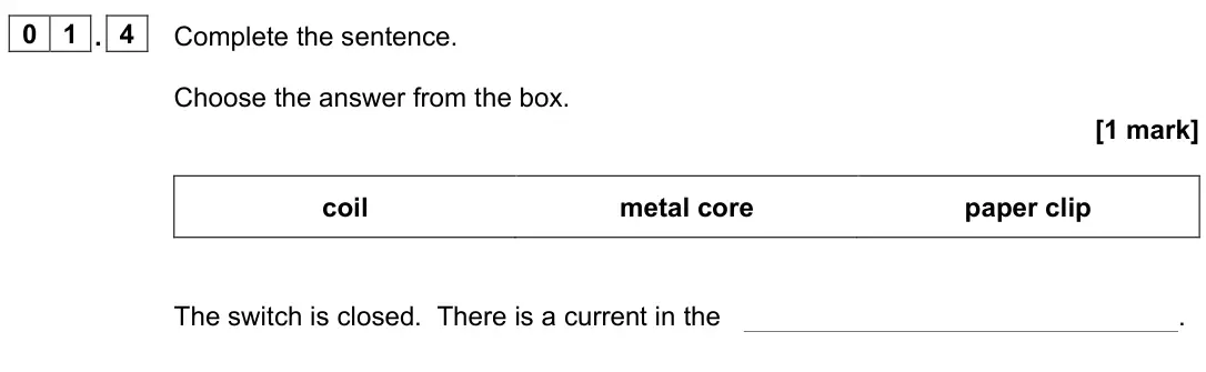 June 2022 Paper 2 Foundation, question 01.4: Complete the sentence. Choose the answer from the box. [1 mark] coil metal core paper clip The switch is closed. There is a current in the .