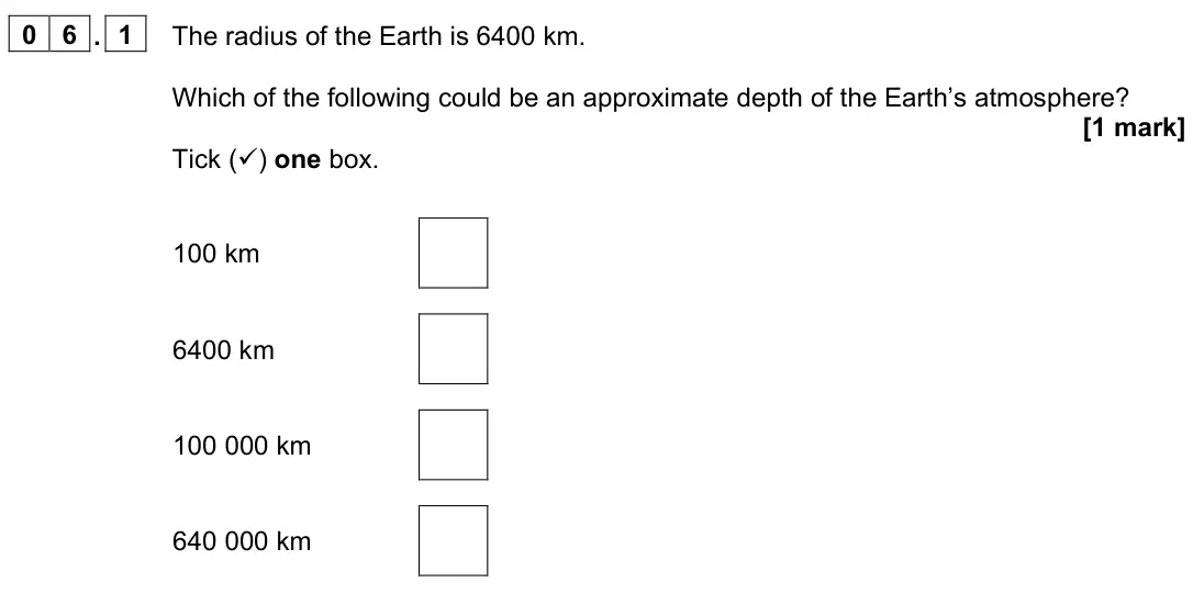 June 2022 Paper 2 Foundation, question 06.1: The radius of the Earth is 6400 km. Which of the following could be an approximate depth of the Earth’s atmosphere? [1 mark] Tick () one box. 100 km 6400 km 10