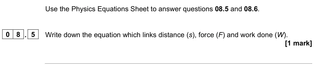 June 2022 Paper 2 Foundation, question 08.5: and 08.6. 0 8 . 5 Write down the equation which links distance (s), force (F) and work done (W). [1 mark]
