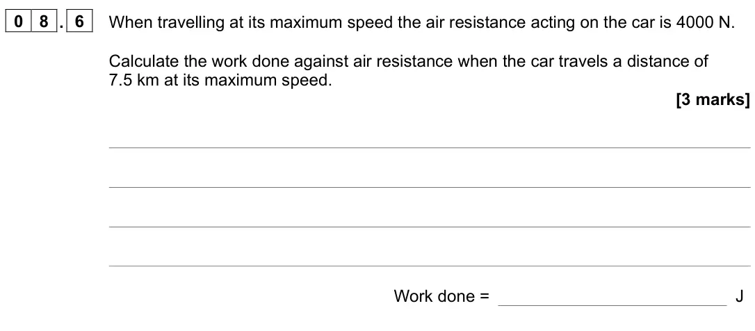 June 2022 Paper 2 Foundation, question 08.6: When travelling at its maximum speed the air resistance acting on the car is 4000 N. Calculate the work done against air resistance when the car travels a dista