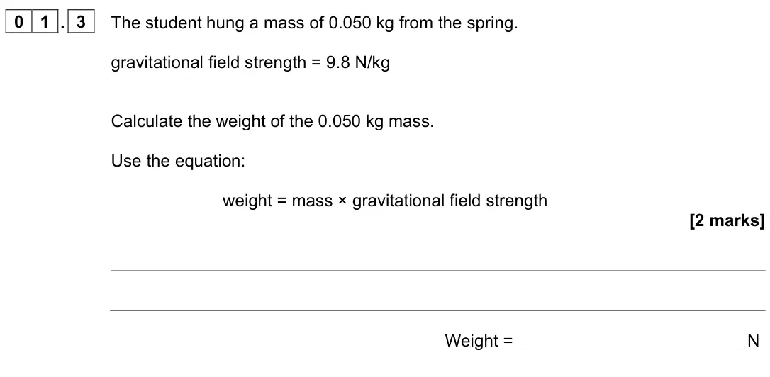June 2023 Paper 2 Foundation, question 01.3: The student hung a mass of 0.050 kg from the spring. gravitational field strength = 9.8 N/kg Calculate the weight of the 0.050 kg mass. Use the equation: weight