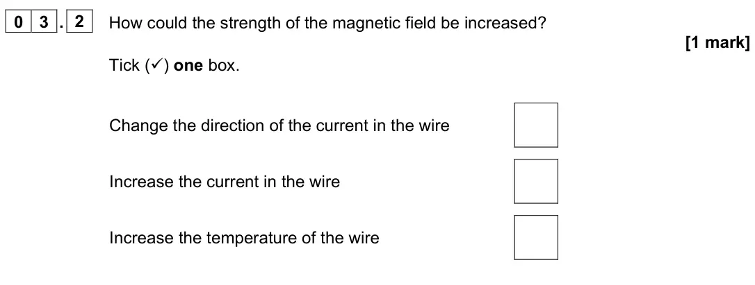 June 2023 Paper 2 Foundation, question 03.2: How could the strength of the magnetic field be increased? [1 mark] Tick () one box. Change the direction of the current in the wire Increase the current in th