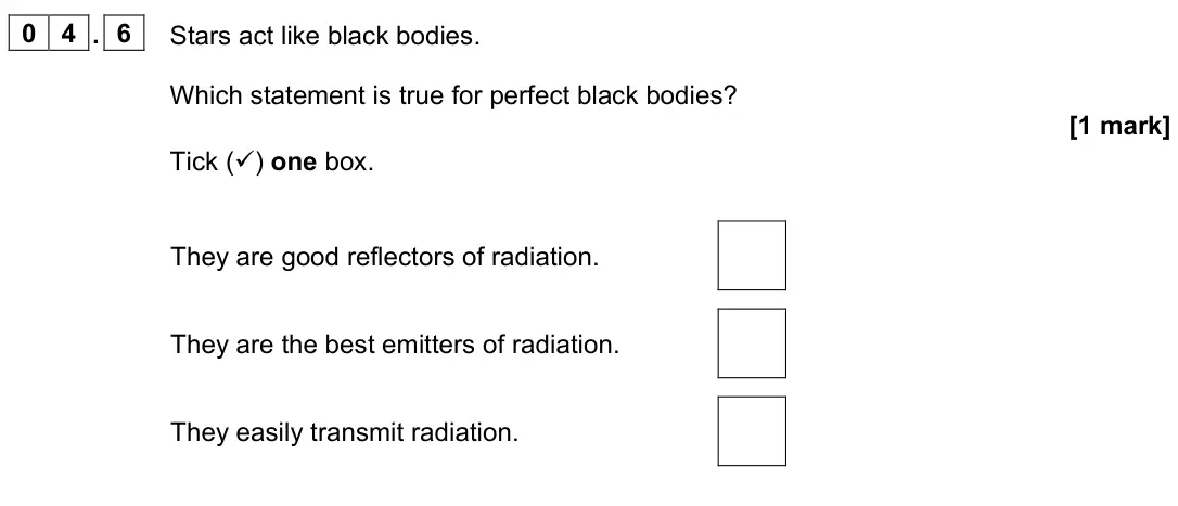 June 2023 Paper 2 Foundation, question 04.6: Stars act like black bodies. Which statement is true for perfect black bodies? [1 mark] Tick () one box. They are good reflectors of radiation. They are the be
