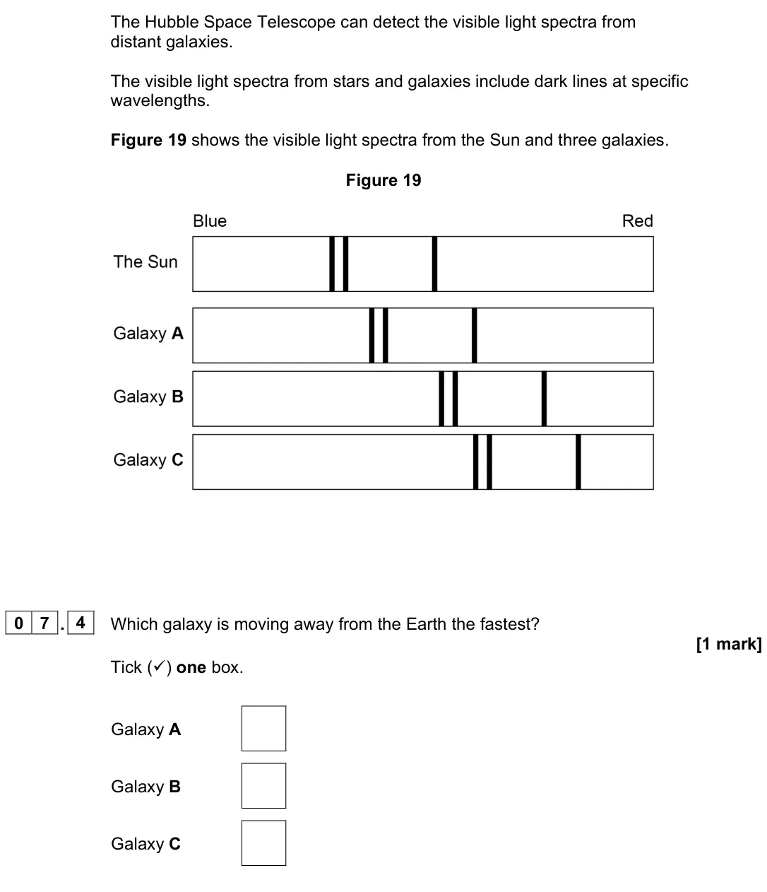 June 2023 Paper 2 Foundation, question 07.4: Which galaxy is moving away from the Earth the fastest? [1 mark] Tick () one box. Galaxy A Galaxy B Galaxy C