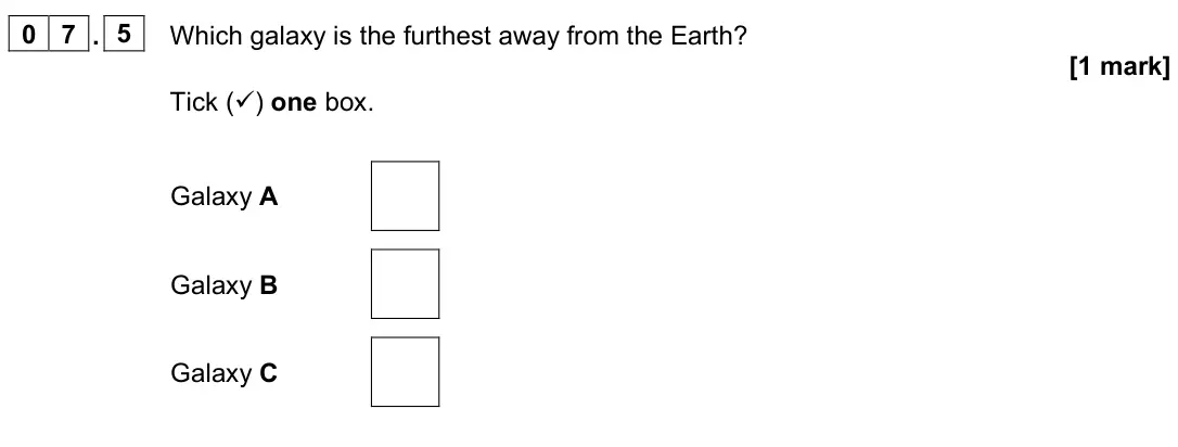 June 2023 Paper 2 Foundation, question 07.5: Which galaxy is the furthest away from the Earth? [1 mark] Tick () one box. Galaxy A Galaxy B Galaxy C