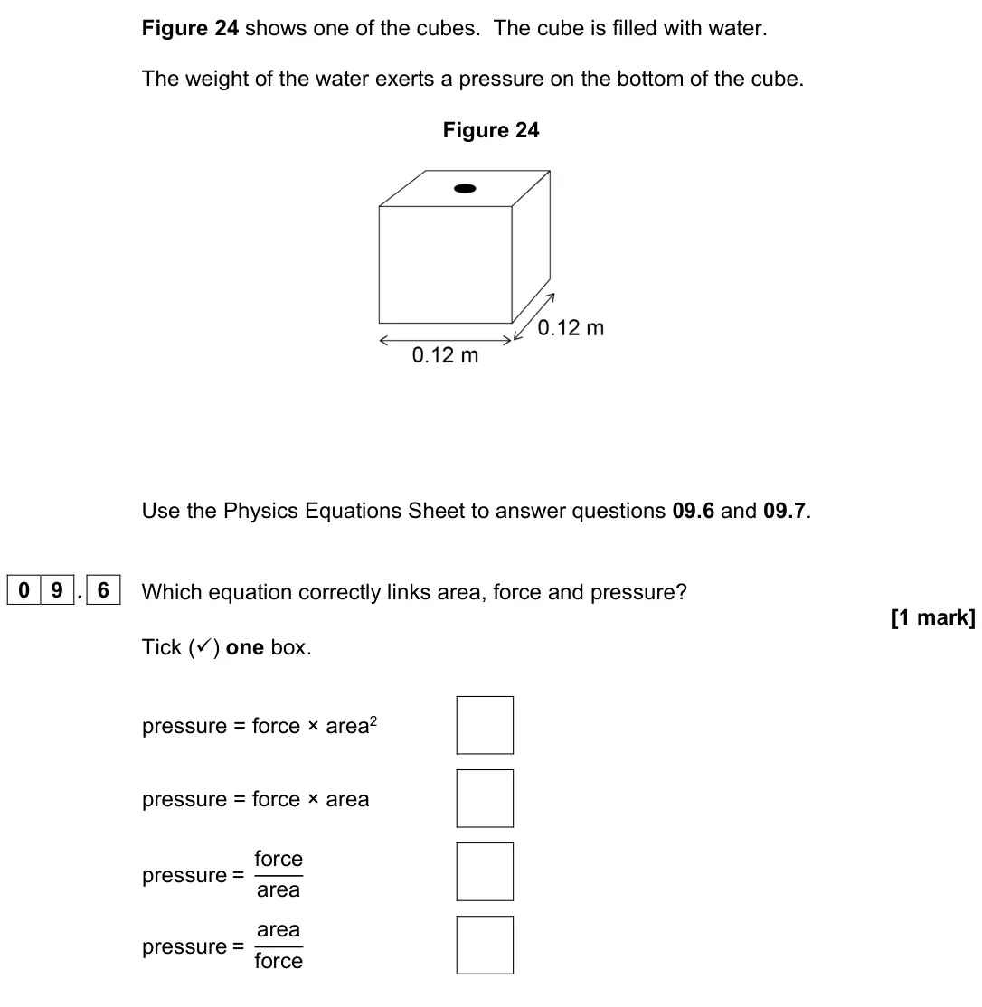 June 2023 Paper 2 Foundation, question 09.6: and 09.7. 0 9 . 6 Which equation correctly links area, force and pressure? [1 mark] Tick () one box. pressure = force × area2 pressure = force × area pressure 