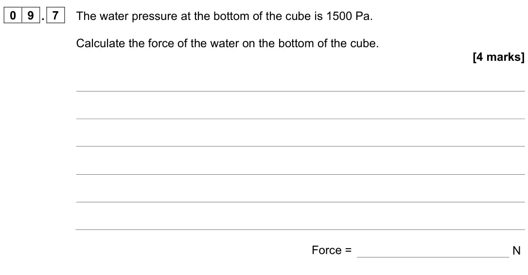 June 2023 Paper 2 Foundation, question 09.7: The water pressure at the bottom of the cube is 1500 Pa. Calculate the force of the water on the bottom of the cube. [4 marks] Force = N