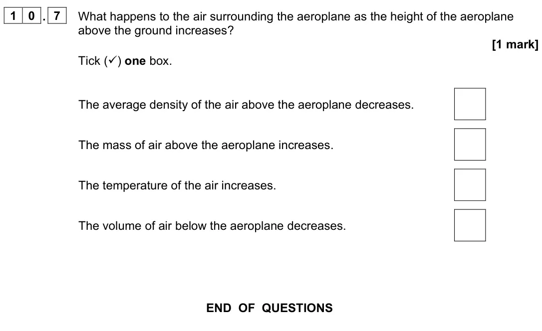 June 2023 Paper 2 Foundation, question 10.7: What happens to the air surrounding the aeroplane as the height of the aeroplane above the ground increases? [1 mark] Tick () one box. The average density of t